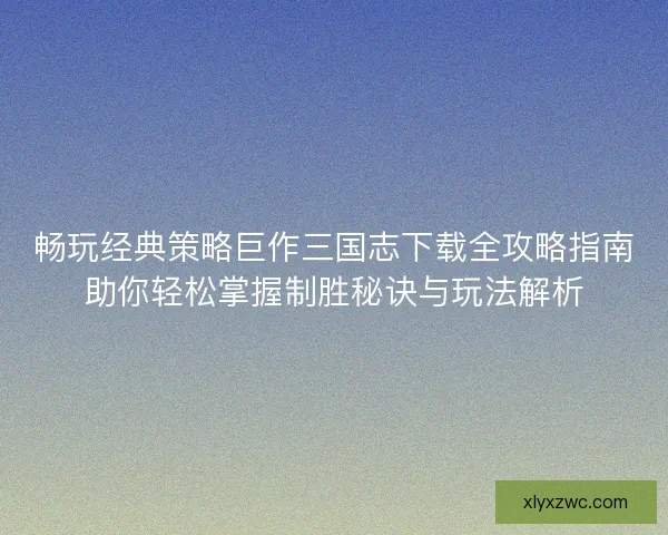 畅玩经典策略巨作三国志下载全攻略指南助你轻松掌握制胜秘诀与玩法解析