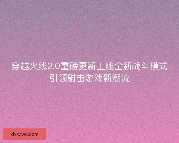 穿越火线2.0重磅更新上线全新战斗模式引领射击游戏新潮流