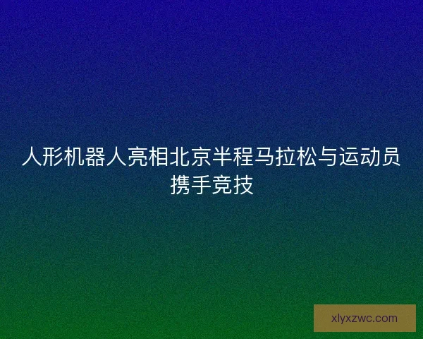 人形机器人亮相北京半程马拉松与运动员携手竞技