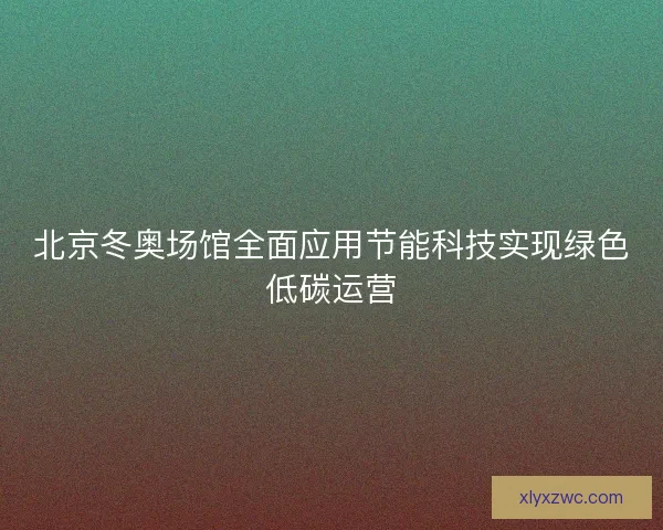 北京冬奥场馆全面应用节能科技实现绿色低碳运营
