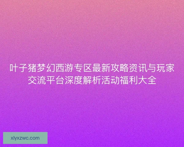 叶子猪梦幻西游专区最新攻略资讯与玩家交流平台深度解析活动福利大全