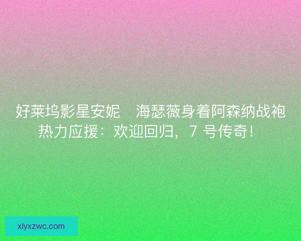 好莱坞影星安妮・海瑟薇身着阿森纳战袍热力应援：欢迎回归，7 号传奇！