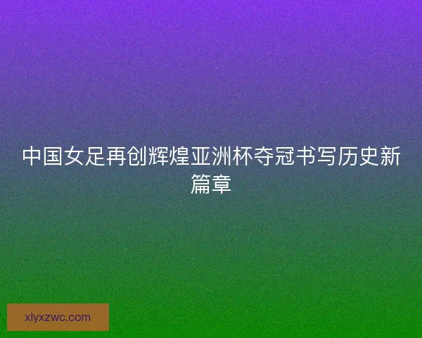 中国女足再创辉煌亚洲杯夺冠书写历史新篇章