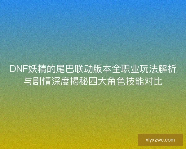 DNF妖精的尾巴联动版本全职业玩法解析与剧情深度揭秘四大角色技能对比