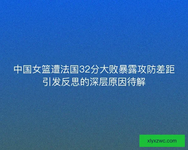 中国女篮遭法国32分大败暴露攻防差距引发反思的深层原因待解