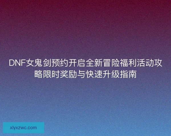 DNF女鬼剑预约开启全新冒险福利活动攻略限时奖励与快速升级指南